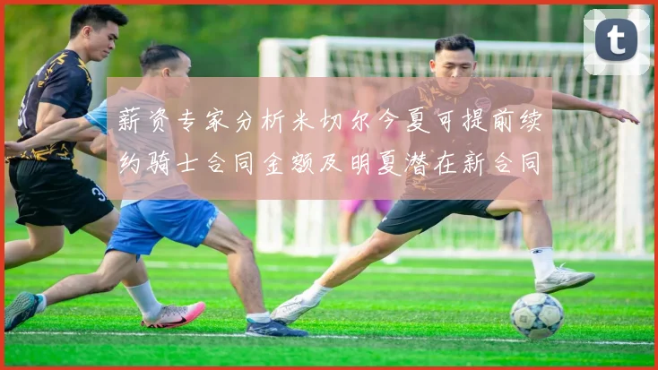 薪资专家分析米切尔今夏可提前续约骑士合同金额及明夏潜在新合同