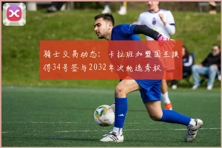 骑士交易动态：卡拉班加盟国王换得34号签与2032年次轮选秀权