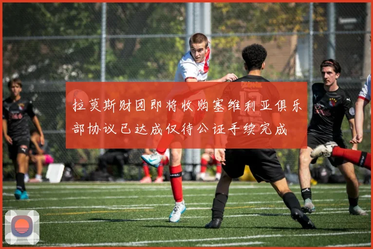 拉莫斯财团即将收购塞维利亚俱乐部协议已达成仅待公证手续完成