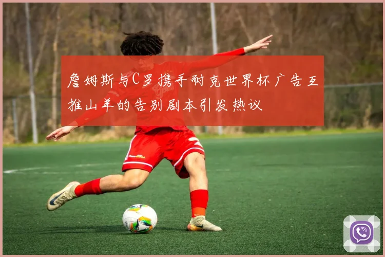 詹姆斯与C罗携手耐克世界杯广告互推山羊的告别剧本引发热议
