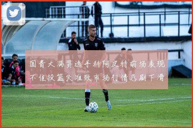 国青大满贯选手科阿皮特前场表现不佳投篮失准致市场行情急剧下滑
