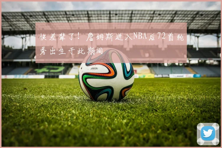 快差辈了！詹姆斯进入NBA后72首轮秀出生于此期间