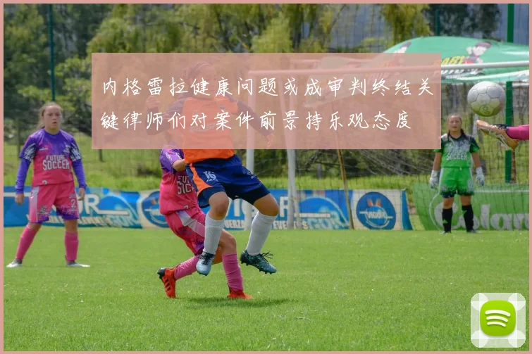 内格雷拉健康问题或成审判终结关键律师们对案件前景持乐观态度