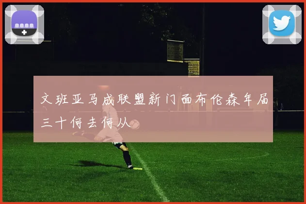 文班亚马成联盟新门面布伦森年届三十何去何从