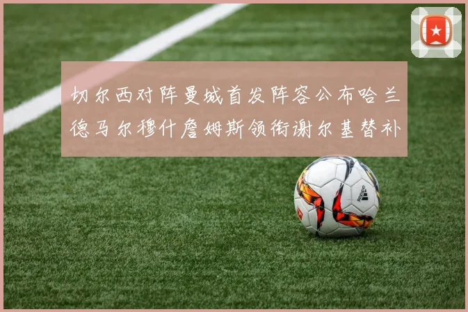切尔西对阵曼城首发阵容公布哈兰德马尔穆什詹姆斯领衔谢尔基替补出战