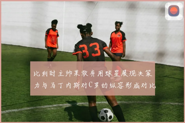 比利时主帅果敢弃用球星展现决策力与马丁内斯对C罗的纵容形成对比