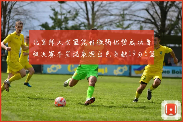 北京师大女篮凭借微弱优势成功晋级决赛李星诺表现出色贡献19分5篮板